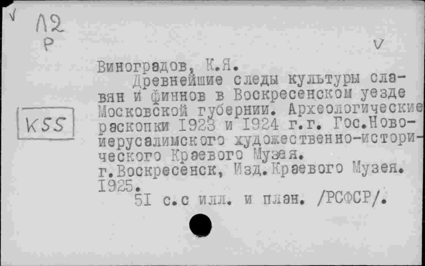 ﻿v Л2.
P
\<ss
V
Виноградов, К.Я.
Древнейшие следы культуры славян и финнов в Воскресенском уезде Московской губернии. Археологические раскопки 1923 и 1924 г.г. Гос.Ново-иерусалиыского художественно-исторического Краевого Музея, г.Воскресенск, Изд.Краевого Музея. 1925.
51 с. с илл. и план. /РСФСР/.